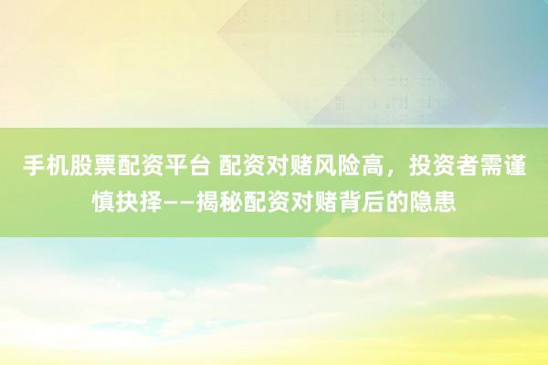 手机股票配资平台 配资对赌风险高，投资者需谨慎抉择——揭秘配资对赌背后的隐患