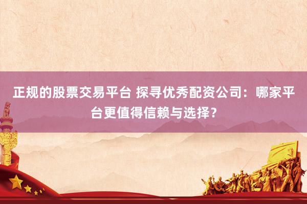正规的股票交易平台 探寻优秀配资公司：哪家平台更值得信赖与选择？