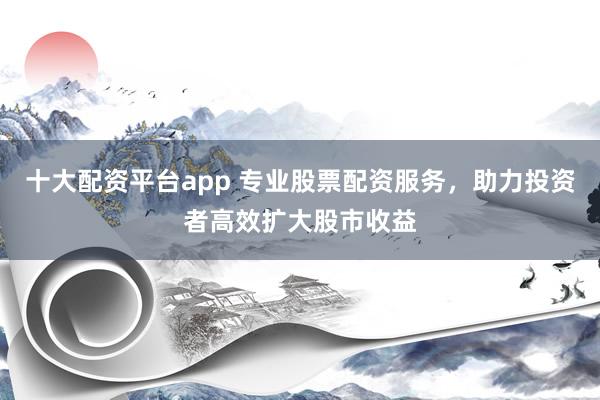 十大配资平台app 专业股票配资服务，助力投资者高效扩大股市收益