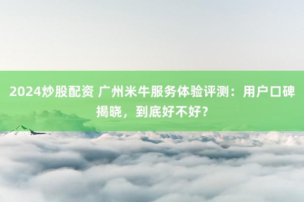 2024炒股配资 广州米牛服务体验评测：用户口碑揭晓，到底好不好？