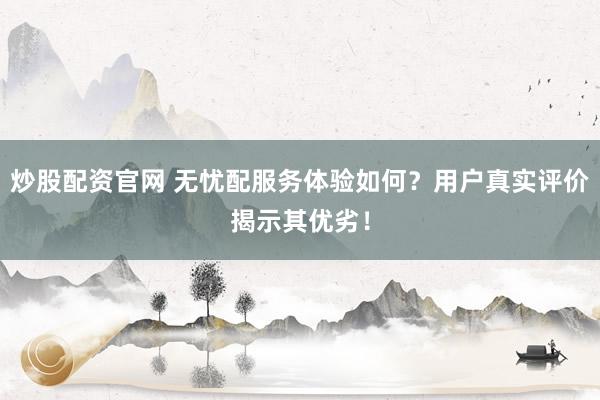 炒股配资官网 无忧配服务体验如何？用户真实评价揭示其优劣！