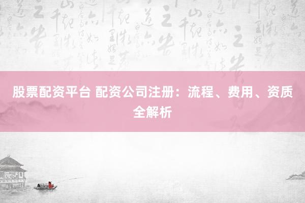 股票配资平台 配资公司注册：流程、费用、资质全解析