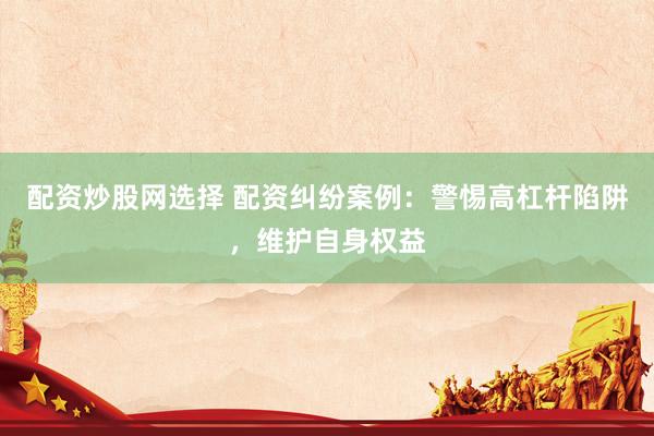 配资炒股网选择 配资纠纷案例：警惕高杠杆陷阱，维护自身权益
