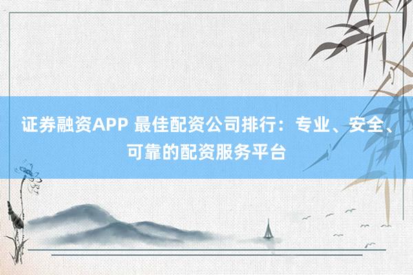证券融资APP 最佳配资公司排行：专业、安全、可靠的配资服务平台