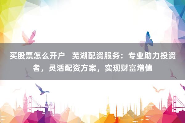 买股票怎么开户   芜湖配资服务：专业助力投资者，灵活配资方案，实现财富增值