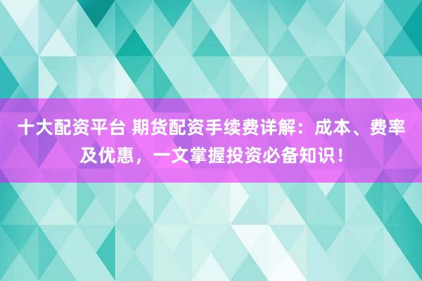 十大配资平台 期货配资手续费详解：成本、费率及优惠，一文掌握投资必备知识！