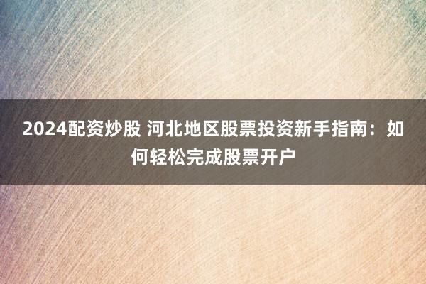 2024配资炒股 河北地区股票投资新手指南：如何轻松完成股票开户