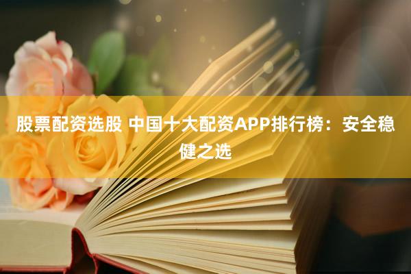 股票配资选股 中国十大配资APP排行榜：安全稳健之选