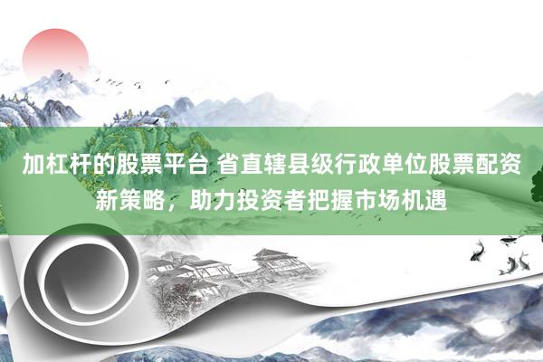 加杠杆的股票平台 省直辖县级行政单位股票配资新策略，助力投资者把握市场机遇