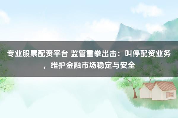 专业股票配资平台 监管重拳出击：叫停配资业务，维护金融市场稳定与安全