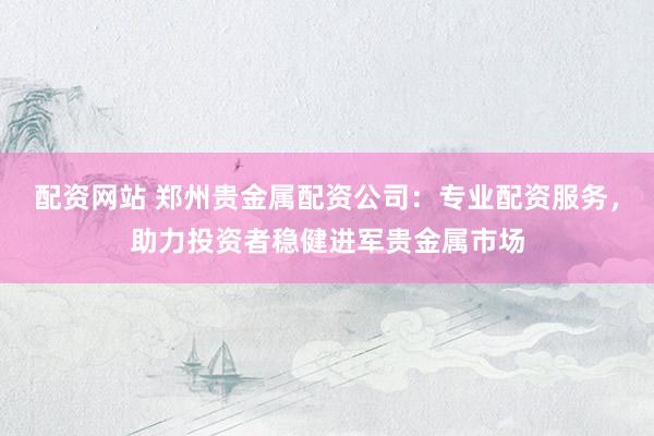 配资网站 郑州贵金属配资公司：专业配资服务，助力投资者稳健进军贵金属市场