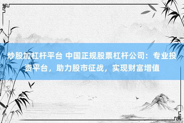 炒股加杠杆平台 中国正规股票杠杆公司：专业投资平台，助力股市征战，实现财富增值