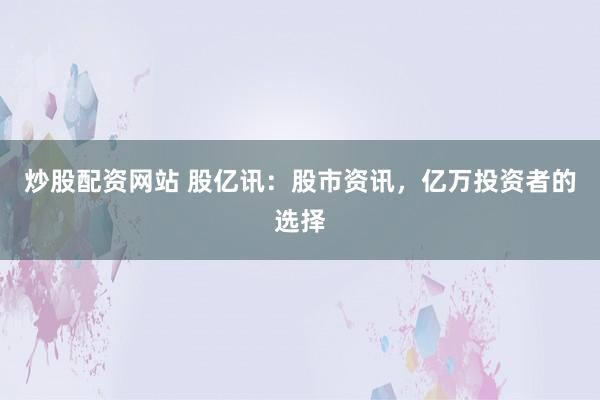 炒股配资网站 股亿讯：股市资讯，亿万投资者的选择