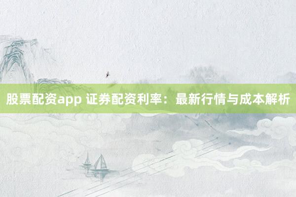 股票配资app 证券配资利率：最新行情与成本解析