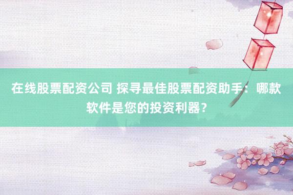 在线股票配资公司 探寻最佳股票配资助手：哪款软件是您的投资利器？