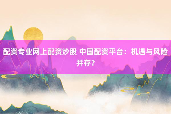 配资专业网上配资炒股 中国配资平台：机遇与风险并存？