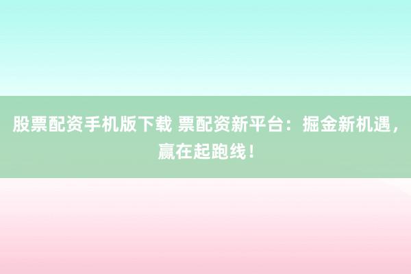 股票配资手机版下载 票配资新平台：掘金新机遇，赢在起跑线！