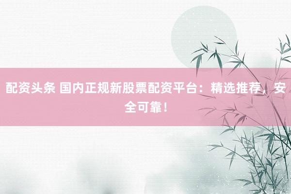 配资头条 国内正规新股票配资平台：精选推荐，安全可靠！