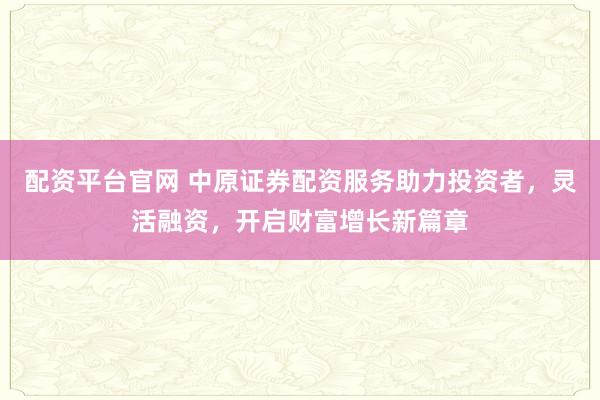 配资平台官网 中原证券配资服务助力投资者，灵活融资，开启财富增长新篇章