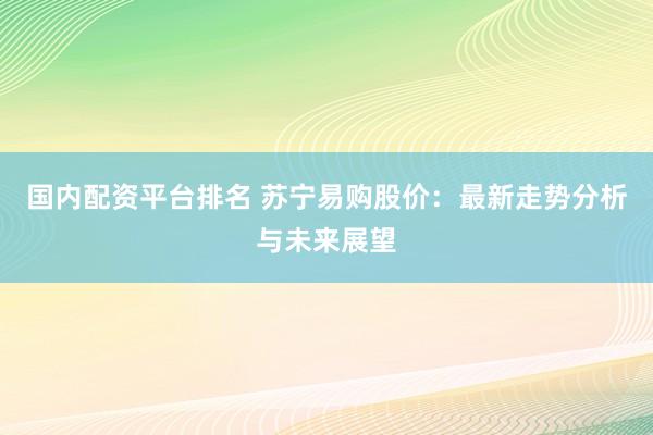 国内配资平台排名 苏宁易购股价：最新走势分析与未来展望