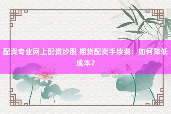 配资专业网上配资炒股 期货配资手续费：如何降低成本？