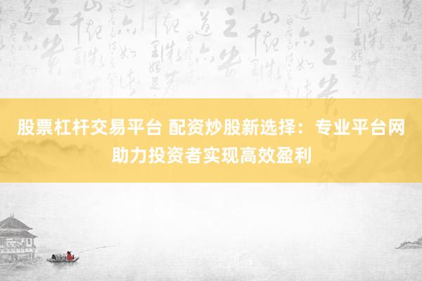 股票杠杆交易平台 配资炒股新选择：专业平台网助力投资者实现高效盈利