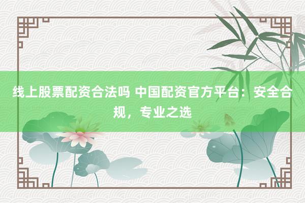 线上股票配资合法吗 中国配资官方平台：安全合规，专业之选