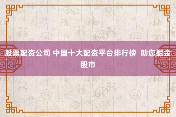 股票配资公司 中国十大配资平台排行榜  助您掘金股市