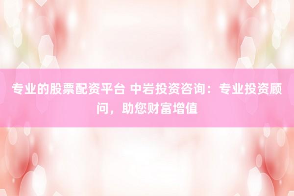 专业的股票配资平台 中岩投资咨询：专业投资顾问，助您财富增值