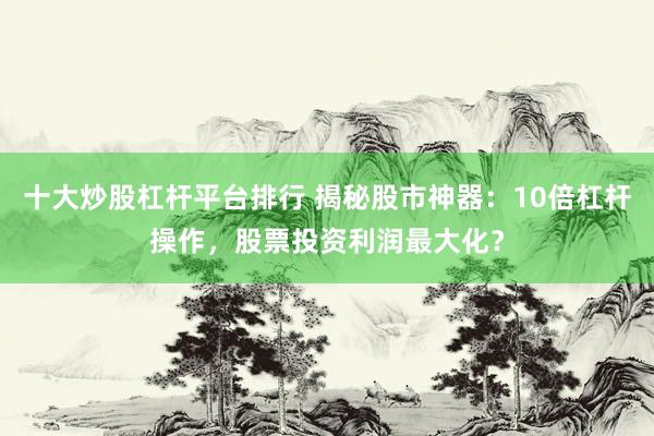 十大炒股杠杆平台排行 揭秘股市神器：10倍杠杆操作，股票投资利润最大化？