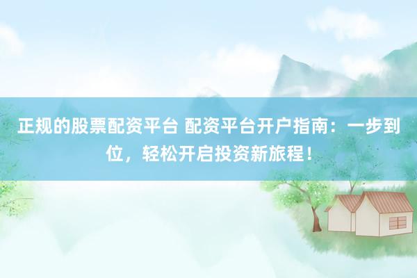 正规的股票配资平台 配资平台开户指南：一步到位，轻松开启投资新旅程！