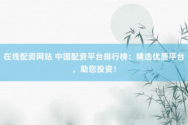 在线配资网站 中国配资平台排行榜：精选优质平台，助您投资！