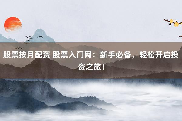 股票按月配资 股票入门网：新手必备，轻松开启投资之旅！