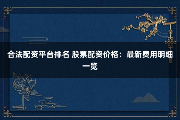 合法配资平台排名 股票配资价格：最新费用明细一览
