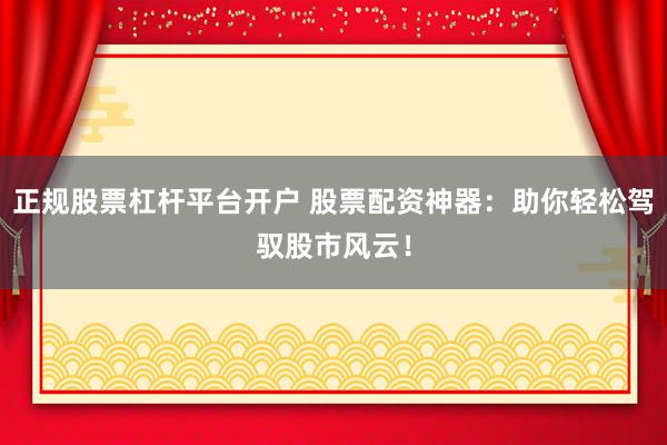 正规股票杠杆平台开户 股票配资神器：助你轻松驾驭股市风云！