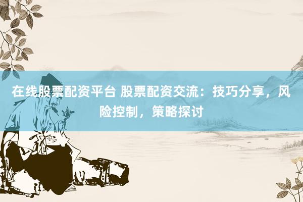 在线股票配资平台 股票配资交流：技巧分享，风险控制，策略探讨