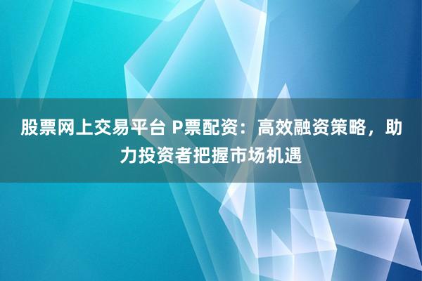 股票网上交易平台 P票配资：高效融资策略，助力投资者把握市场机遇