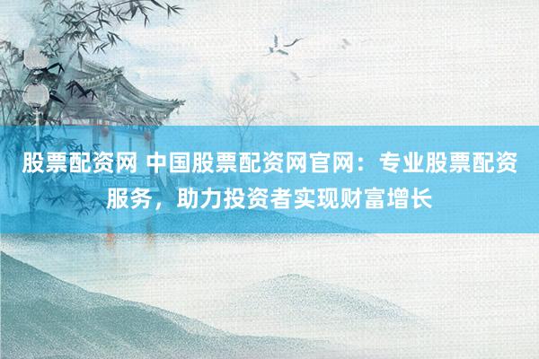 股票配资网 中国股票配资网官网：专业股票配资服务，助力投资者实现财富增长