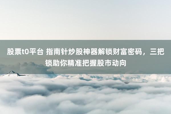 股票t0平台 指南针炒股神器解锁财富密码，三把锁助你精准把握股市动向