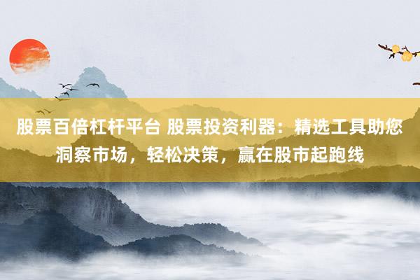 股票百倍杠杆平台 股票投资利器：精选工具助您洞察市场，轻松决策，赢在股市起跑线