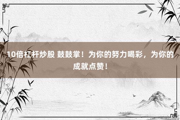 10倍杠杆炒股 鼓鼓掌！为你的努力喝彩，为你的成就点赞！