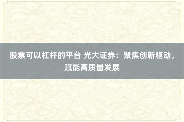 股票可以杠杆的平台 光大证券：聚焦创新驱动，赋能高质量发展