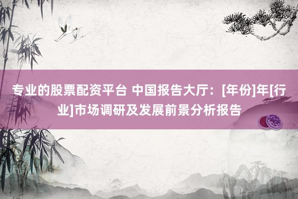 专业的股票配资平台 中国报告大厅：[年份]年[行业]市场调研及发展前景分析报告