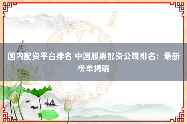 国内配资平台排名 中国股票配资公司排名：最新榜单揭晓