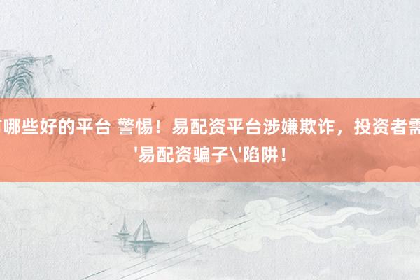 配资有哪些好的平台 警惕！易配资平台涉嫌欺诈，投资者需谨防'易配资骗子'陷阱！