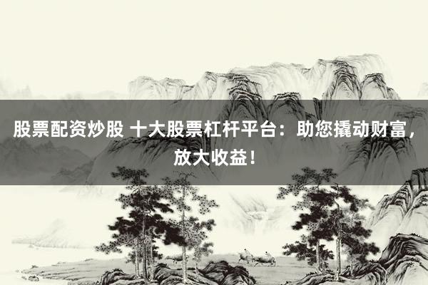 股票配资炒股 十大股票杠杆平台：助您撬动财富，放大收益！