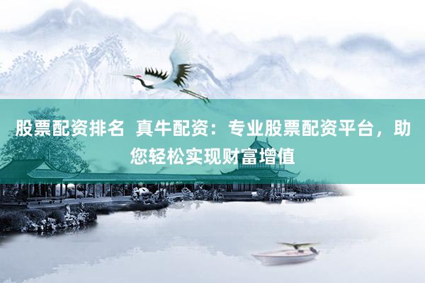 股票配资排名  真牛配资：专业股票配资平台，助您轻松实现财富增值
