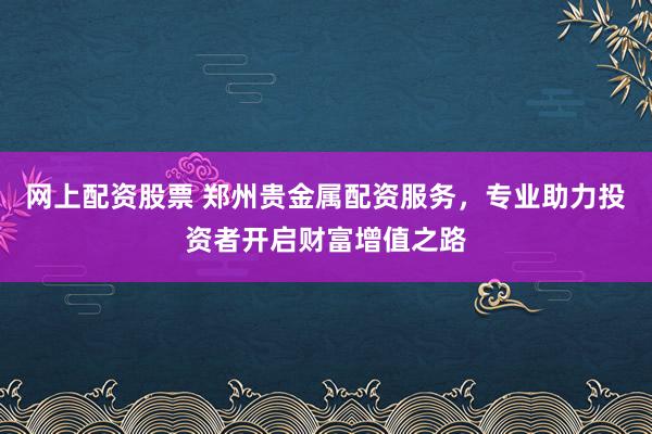 网上配资股票 郑州贵金属配资服务，专业助力投资者开启财富增值之路