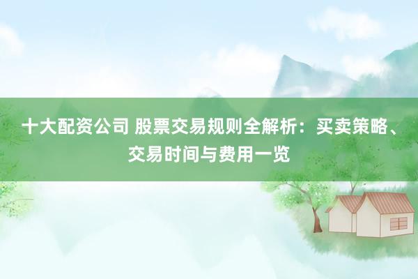 十大配资公司 股票交易规则全解析：买卖策略、交易时间与费用一览