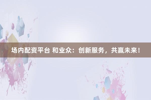场内配资平台 和业众：创新服务，共赢未来！